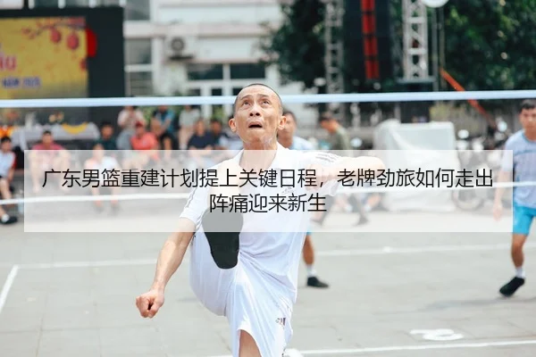 广东男篮重建计划提上关键日程，老牌劲旅如何走出阵痛迎来新生