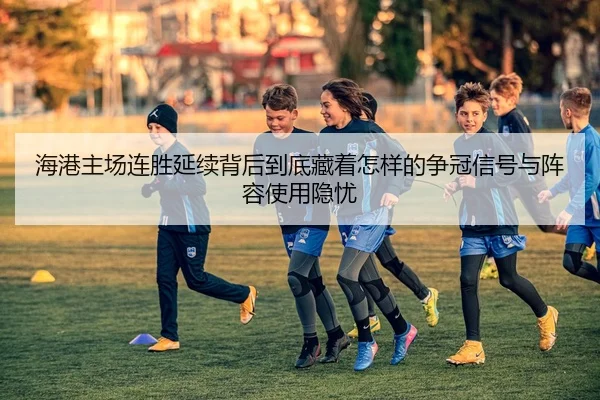 海港主场连胜延续背后到底藏着怎样的争冠信号与阵容使用隐忧