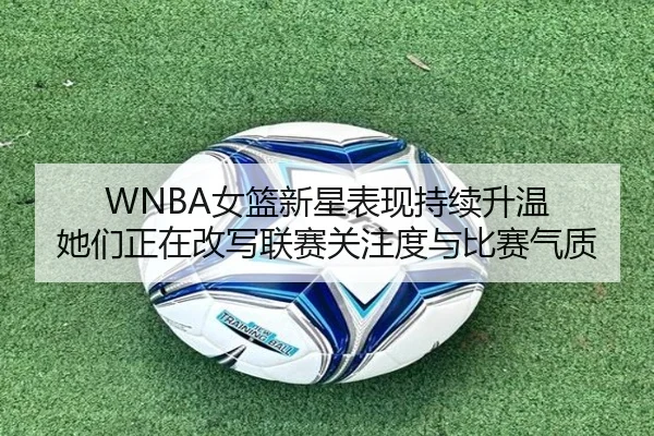 WNBA女篮新星表现持续升温 她们正在改写联赛关注度与比赛气质